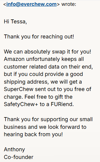 Hi Tessa,

Thank you for reaching out!

We can absolutely swap it for you! Amazon unfortunately keeps all customer related data on their end, but if you could provide a good shipping address, we will get a SuperChew sent out to you free of charge. Feel free to gift the SafetyChew+ to a FURiend. 

Thank you for supporting our small business and we look forward to hearing back from you!

Anthony
Co-founder